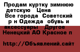 Продам куртку зимнюю детскую › Цена ­ 2 000 - Все города, Советский р-н Одежда, обувь и аксессуары » Другое   . Ненецкий АО,Красное п.